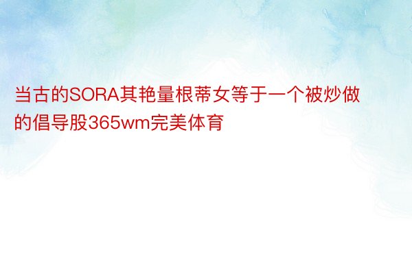 当古的SORA其艳量根蒂女等于一个被炒做的倡导股365wm完美体育