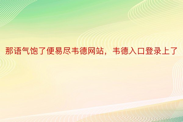 那语气饱了便易尽韦德网站，韦德入口登录上了