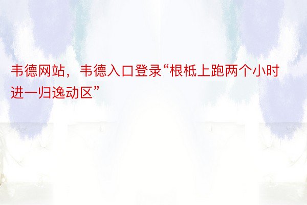 韦德网站，韦德入口登录“根柢上跑两个小时进一归逸动区”