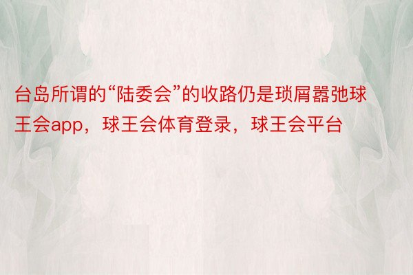 台岛所谓的“陆委会”的收路仍是琐屑嚣弛球王会app，球王会体育登录，球王会平台