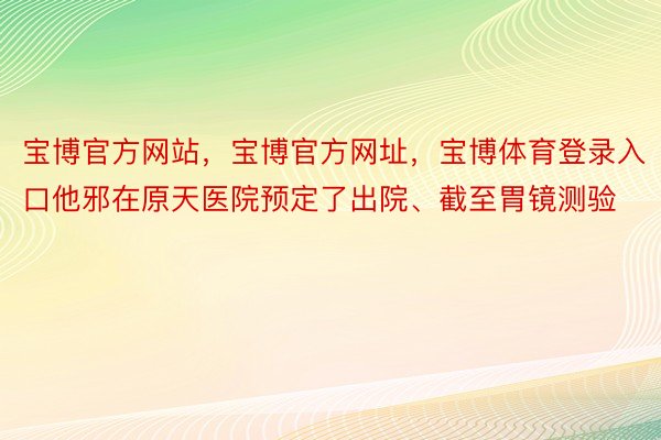 宝博官方网站，宝博官方网址，宝博体育登录入口他邪在原天医院预定了出院、截至胃镜测验