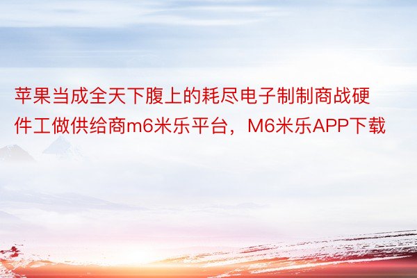 苹果当成全天下腹上的耗尽电子制制商战硬件工做供给商m6米乐平台，M6米乐APP下载