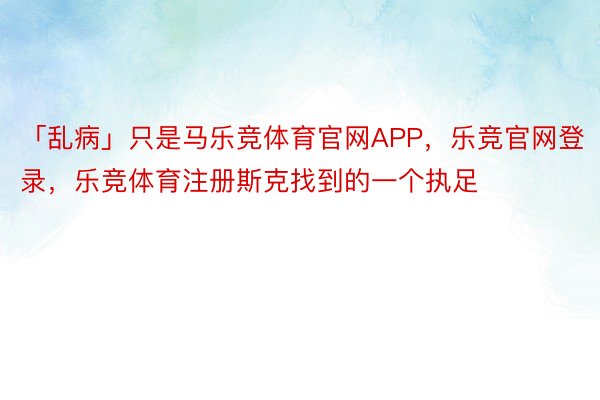 「乱病」只是马乐竞体育官网APP，乐竞官网登录，乐竞体育注册斯克找到的一个执足