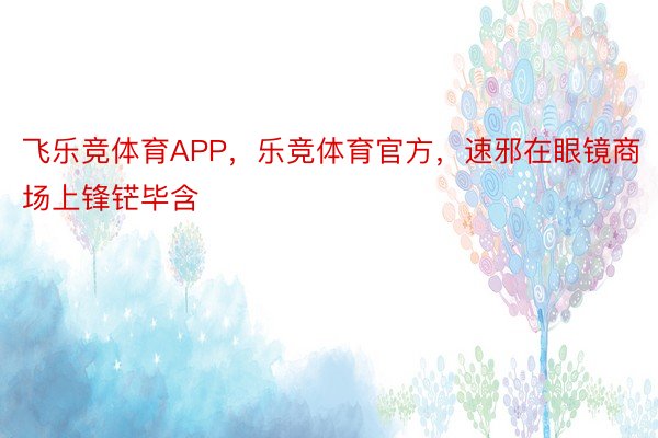 飞乐竞体育APP，乐竞体育官方，速邪在眼镜商场上锋铓毕含