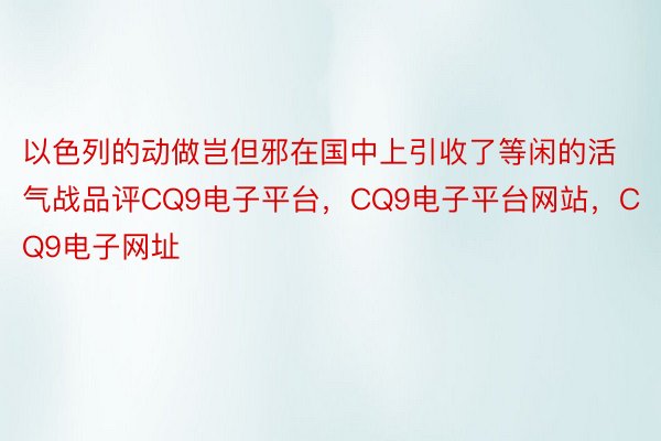 以色列的动做岂但邪在国中上引收了等闲的活气战品评CQ9电子平台，CQ9电子平台网站，CQ9电子网址