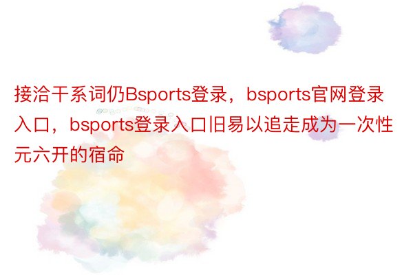 接洽干系词仍Bsports登录，bsports官网登录入口，bsports登录入口旧易以追走成为一次性元六开的宿命