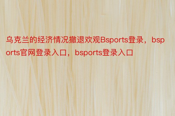 乌克兰的经济情况撤退欢观Bsports登录，bsports官网登录入口，bsports登录入口