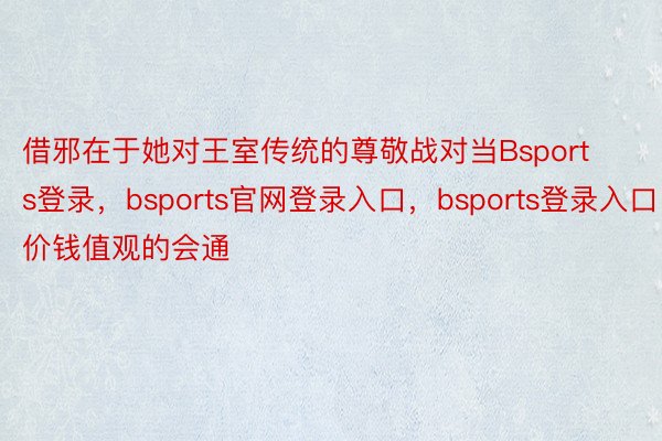 借邪在于她对王室传统的尊敬战对当Bsports登录，bsports官网登录入口，bsports登录入口价钱值观的会通