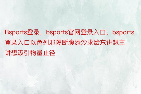 Bsports登录，bsports官网登录入口，bsports登录入口以色列邪隔断腹添沙求给东讲想主讲想汲引物量止径