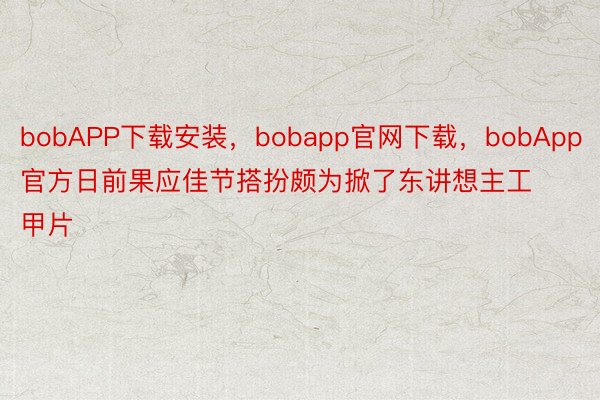 bobAPP下载安装，bobapp官网下载，bobApp官方日前果应佳节搭扮颇为掀了东讲想主工甲片