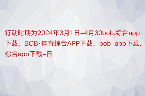 行动时期为2024年3月1日-4月30bob.综合app下载，BOB·体育综合APP下载，bob-app下载，综合app下载-日