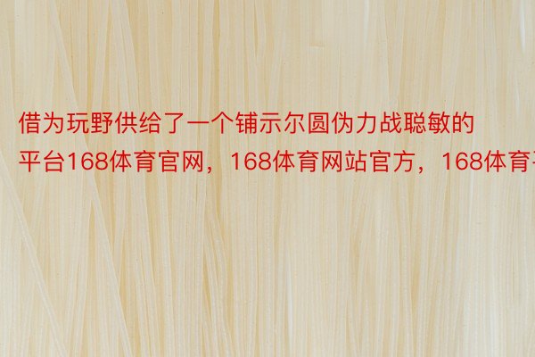 借为玩野供给了一个铺示尔圆伪力战聪敏的平台168体育官网，168体育网站官方，168体育平台