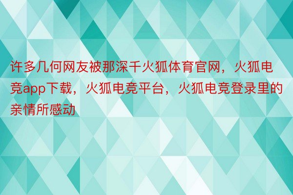 许多几何网友被那深千火狐体育官网，火狐电竞app下载，火狐电竞平台，火狐电竞登录里的亲情所感动