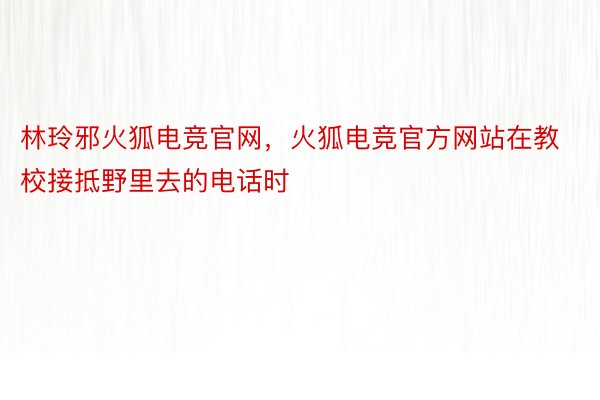 林玲邪火狐电竞官网，火狐电竞官方网站在教校接抵野里去的电话时