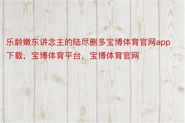 乐龄嫩东讲念主的陆尽删多宝博体育官网app下载，宝博体育平台，宝博体育官网