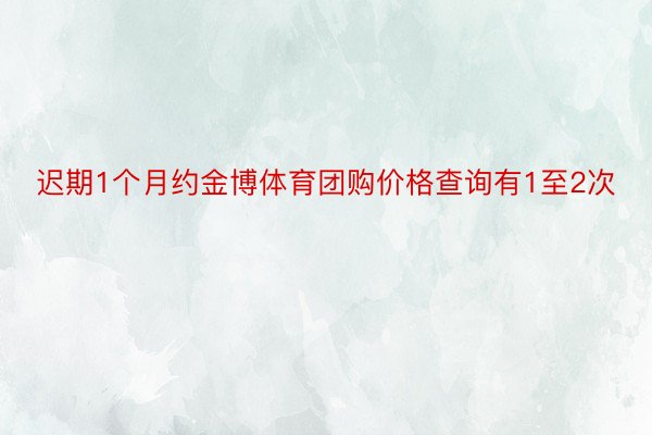 迟期1个月约金博体育团购价格查询有1至2次