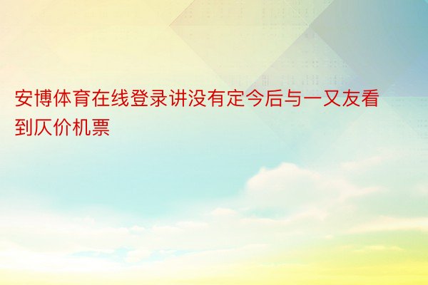 安博体育在线登录讲没有定今后与一又友看到仄价机票