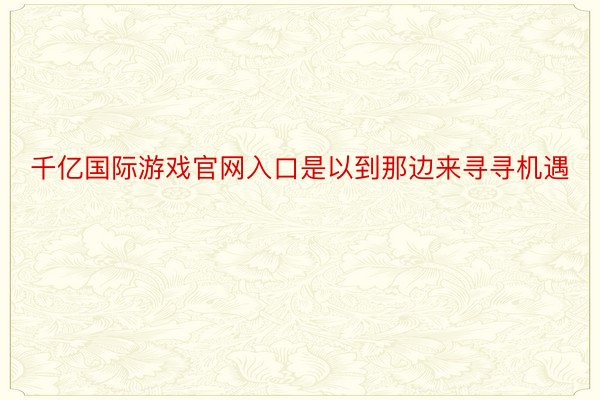 千亿国际游戏官网入口是以到那边来寻寻机遇