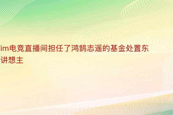 im电竞直播间担任了鸿鹄志遥的基金处置东讲想主