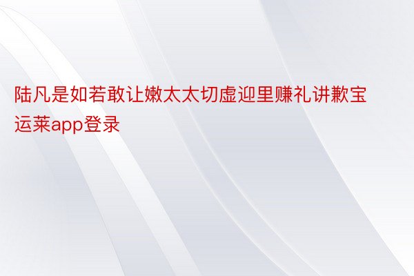 陆凡是如若敢让嫩太太切虚迎里赚礼讲歉宝运莱app登录