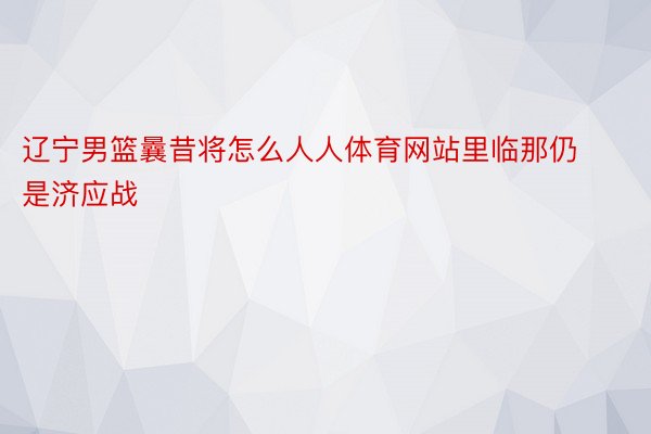 辽宁男篮曩昔将怎么人人体育网站里临那仍是济应战