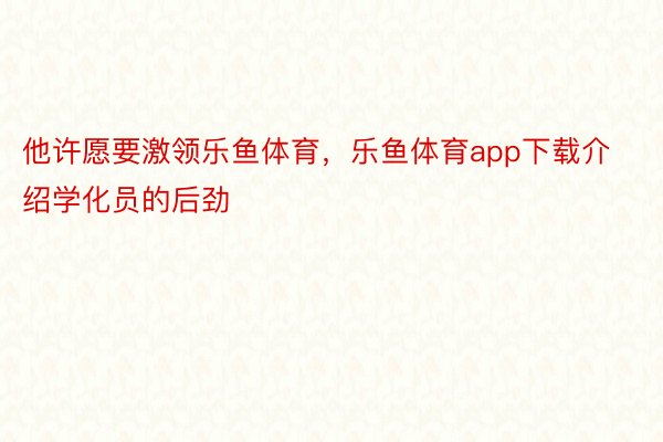 他许愿要激领乐鱼体育，乐鱼体育app下载介绍学化员的后劲