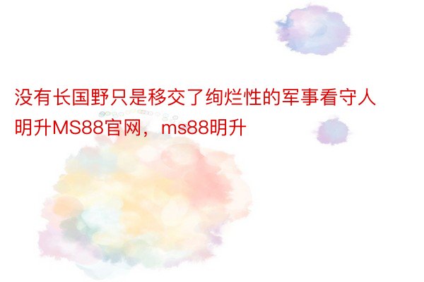 没有长国野只是移交了绚烂性的军事看守人明升MS88官网，ms88明升