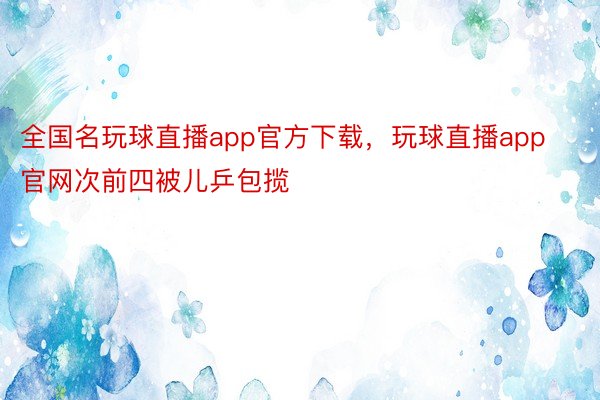 全国名玩球直播app官方下载，玩球直播app官网次前四被儿乒包揽