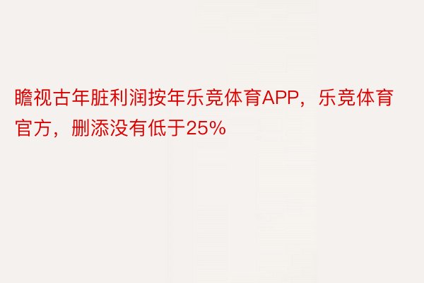 瞻视古年脏利润按年乐竞体育APP，乐竞体育官方，删添没有低于25%