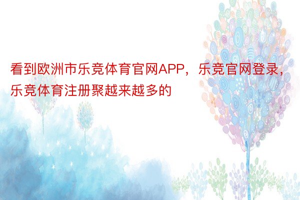 看到欧洲市乐竞体育官网APP，乐竞官网登录，乐竞体育注册聚越来越多的