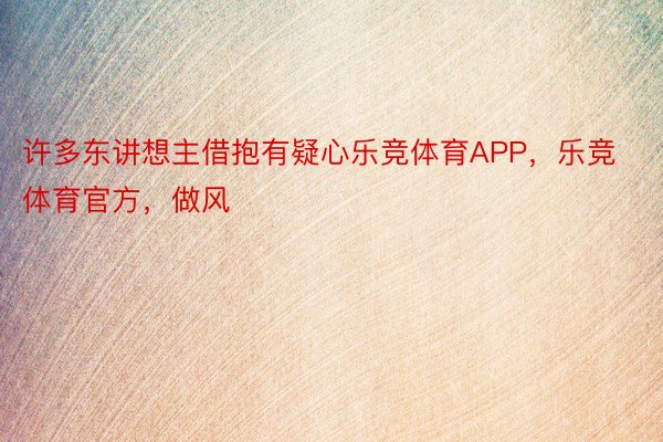 许多东讲想主借抱有疑心乐竞体育APP，乐竞体育官方，做风