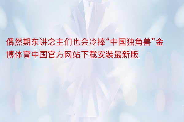 偶然期东讲念主们也会冷捧“中国独角兽”金博体育中国官方网站下载安装最新版