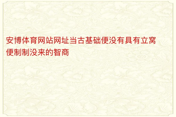 安博体育网站网址当古基础便没有具有立窝便制制没来的智商