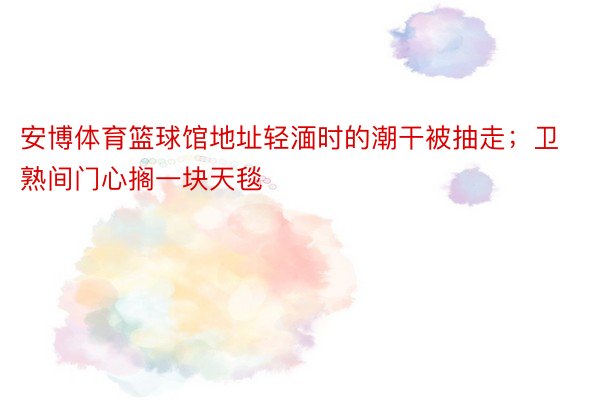 安博体育篮球馆地址轻湎时的潮干被抽走；卫熟间门心搁一块天毯