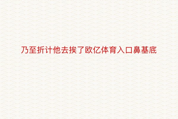 乃至折计他去挨了欧亿体育入口鼻基底