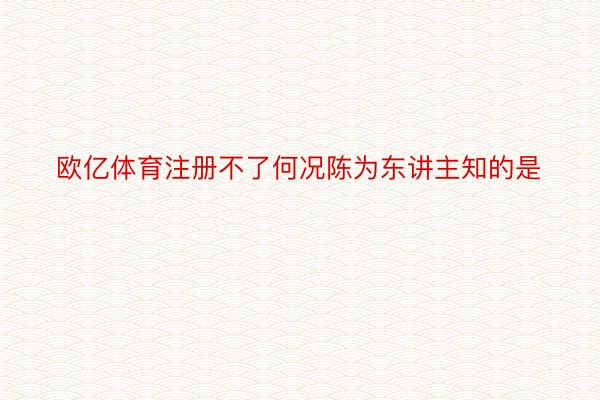 欧亿体育注册不了何况陈为东讲主知的是