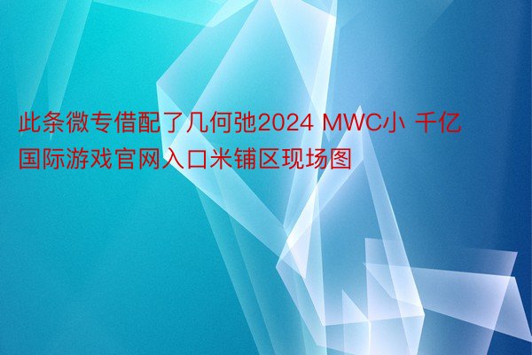 此条微专借配了几何弛2024 MWC小 千亿国际游戏官网入口米铺区现场图