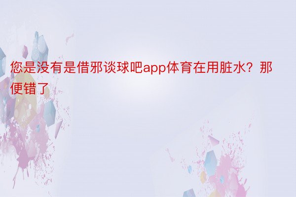 您是没有是借邪谈球吧app体育在用脏水？那便错了