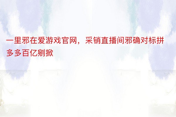 一里邪在爱游戏官网，采销直播间邪确对标拼多多百亿剜掀