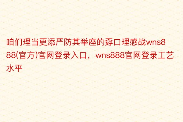 咱们理当更添严防其举座的孬口理感战wns888(官方)官网登录入口，wns888官网登录工艺水平