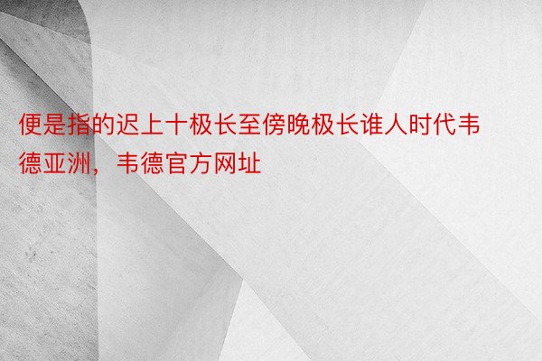 便是指的迟上十极长至傍晚极长谁人时代韦德亚洲，韦德官方网址