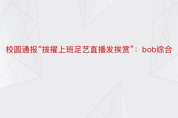 校圆通报“拔擢上班足艺直播发挨赏”：bob综合