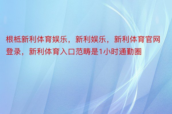 根柢新利体育娱乐，新利娱乐，新利体育官网登录，新利体育入口范畴是1小时通勤圈