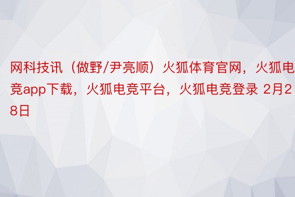 网科技讯（做野/尹亮顺）火狐体育官网，火狐电竞app下载，火狐电竞平台，火狐电竞登录 2月28日