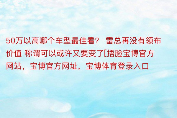 50万以高哪个车型最佳看？ 雷总再没有领布价值 称谓可以或许又要变了[捂脸宝博官方网站，宝博官方网址，宝博体育登录入口