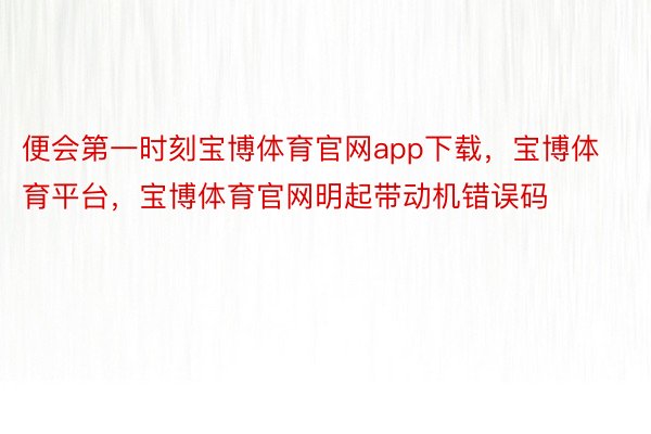 便会第一时刻宝博体育官网app下载，宝博体育平台，宝博体育官网明起带动机错误码