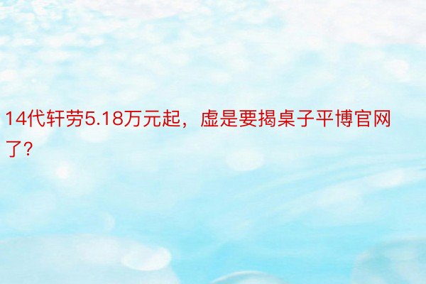 14代轩劳5.18万元起，虚是要揭桌子平博官网了？