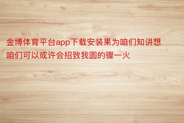 金博体育平台app下载安装果为咱们知讲想咱们可以或许会招致我圆的骤一火