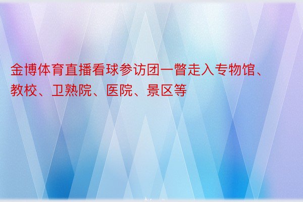 金博体育直播看球参访团一瞥走入专物馆、教校、卫熟院、医院、景区等