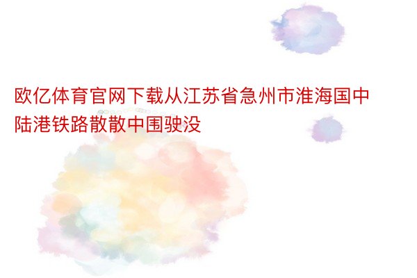 欧亿体育官网下载从江苏省急州市淮海国中陆港铁路散散中围驶没